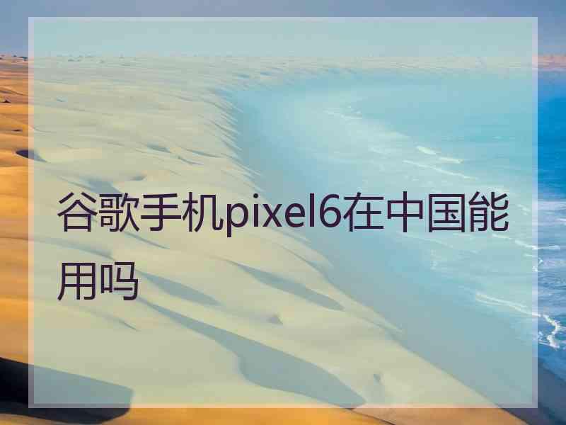 谷歌手机pixel6在中国能用吗