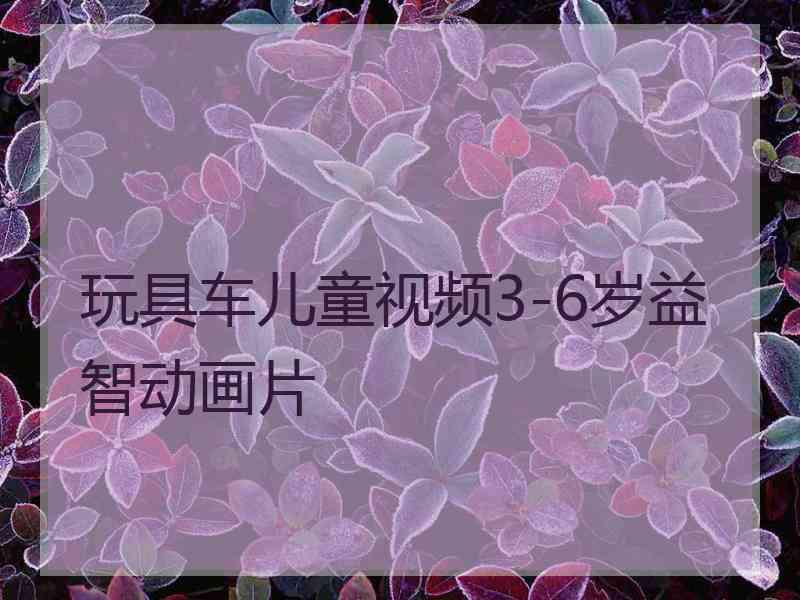 玩具车儿童视频3-6岁益智动画片